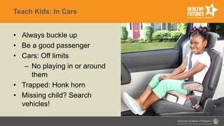 Teach Kids: In Cars
• Always buckle up
• Be a good passenger
• Cars: Off limits
– No playing in or around
them
• Trapped: Honk horn
• Missing child? Search
vehicles!
 
