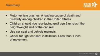 Summary
• Motor vehicle crashes: A leading cause of death and
disability among children in the United States
• Children should ride rear-facing until age 2 or reach the
height/weight limit of the car seat
• Use car seat and vehicle manuals
• Check for tight car seat installation: Less than 1 inch
of movement
 