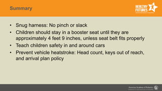 Summary
• Snug harness: No pinch or slack
• Children should stay in a booster seat until they are
approximately 4 feet 9 inches, unless seat belt fits properly
• Teach children safety in and around cars
• Prevent vehicle heatstroke: Head count, keys out of reach,
and arrival plan policy
 