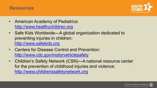 Resources
• American Academy of Pediatrics:
http://www.healthychildren.org
• Safe Kids Worldwide—A global organization dedicated to
preventing injuries in children:
http://www.safekids.org
• Centers for Disease Control and Prevention:
http://www.cdc.gov/motorvehiclesafety
• Children’s Safety Network (CSN)—A national resource center
for the prevention of childhood injuries and violence:
http://www.childrenssafetynetwork.org
 