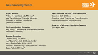 Acknowledgments
Project Advisor
Andrew N. Hashikawa, MD, MS, FAAP
AAP Early Childhood Champion (Michigan)
University of Michigan Injury Center
(Assistant Professor)
Curriculum Content Consultant
Amy Teddy – Child Safety & Injury Prevention Expert
(University of Michigan)
Steering Committee
Danette Glassy, MD, FAAP
AAP Council on Early Childhood Member
Nancy Topping-Tailby, MSW, LICSW
National Center on Early Childhood Health & Wellness
Susan Pollack, MD, FAAP
AAP Committee, Section, Council Reviewers
Council on Early Childhood
Council on Injury, Violence, and Poison Prevention
Disaster Preparedness Advisory Council
University of Michigan Contributor/Reviewer
Aviva Alpert, MD
 