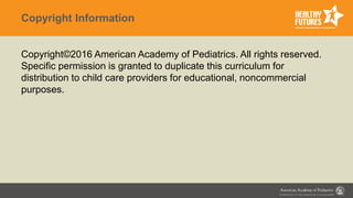 Copyright Information
Copyright©2016 American Academy of Pediatrics. All rights reserved.
Specific permission is granted to duplicate this curriculum for
distribution to child care providers for educational, noncommercial
purposes.
 