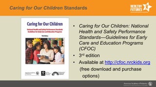 Caring for Our Children Standards
• Caring for Our Children: National
Health and Safety Performance
Standards—Guidelines for Early
Care and Education Programs
(CFOC)
• 3rd edition
• Available at http://cfoc.nrckids.org
(free download and purchase
options)
 