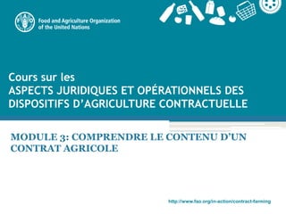 http://www.fao.org/in-action/contract-farming
Cours sur les
ASPECTS JURIDIQUES ET OPÉRATIONNELS DES
DISPOSITIFS D’AGRICULTURE CONTRACTUELLE
MODULE 3: COMPRENDRE LE CONTENU D’UN
CONTRAT AGRICOLE
 