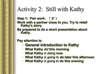 Activity 2: Still with Kathy
Step 1: Pair work: （ 2‘ ）
Work with a partner close to you. Try to retell
  Kathy’s story.
Be prepared to do a short presentation about
  Kathy.

Pay attention to
   – General introduction to Kathy
   –   What Kathy did this morning
   –   What Kathy is doing now
   –   What Kathy is going to do later this afternoon
   –   What Kathy is going to do this evening
 