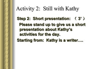 Activity 2: Still with Kathy
Step 2: Short presentation: （ 3’ ）
 Please stand up to give us a short
 presentation about Kathy’s
 activities for the day.
Starting from: Kathy is a writer….
 