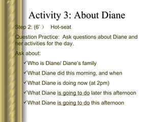 Activity 3: About Diane
Step 2: (6’ ） Hot-seat
Question Practice: Ask questions about Diane and
her activities for the day.
Ask about:
   Who is Diane/ Diane’s family
   What Diane did this morning, and when
   What Diane is doing now (at 2pm)
   What Diane is going to do later this afternoon
   What Diane is going to do this afternoon
 