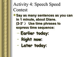 Activity 4: Speech Speed
Contest
 Say as many sentences as you can
  in 1 minute, about Diane.
  (2-3’ ） Use time phrases to
  express time sequence:
  – Earlier today:
  – Right now:
  – Later today:
 
