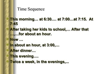 Time Sequence

 This morning… at 6:30.… at 7:00…at 7:15. At
  7:45
 After taking her kids to school,… After that
  …,…for about an hour.
 Now …
 In about an hour, at 3:00,…
 After dinner…
 This evening….
 Twice a week, in the evenings,...
 