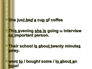  She just had a cup of coffee

 This evening she is going to interview
  an important person.

 Their school is about twenty minutes
  away.

 went to / bought some / in about an
  hour/
 