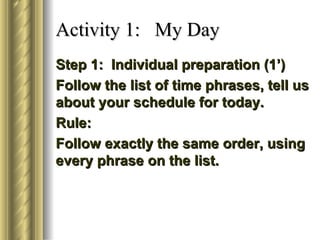 Activity 1: My Day
Step 1: Individual preparation (1’)
Follow the list of time phrases, tell us
about your schedule for today.
Rule:
Follow exactly the same order, using
every phrase on the list.
 
