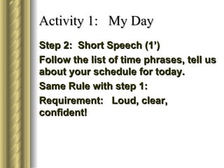 Activity 1: My Day
Step 2: Short Speech (1’)
Follow the list of time phrases, tell us
about your schedule for today.
Same Rule with step 1:
Requirement: Loud, clear,
confident!
 