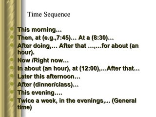 Time Sequence

   This morning…
   Then, at (e.g.,7:45)… At a (8:30)…
   After doing,… After that …,…for about (an
    hour).
   Now /Right now…
   In about (an hour), at (12:00),…After that…
   Later this afternoon…
   After (dinner/class)…
   This evening….
   Twice a week, in the evenings,... (General
    time)
 