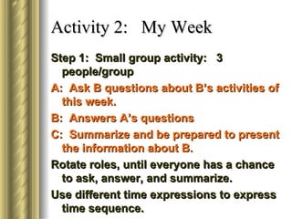 Activity 2: My Week
Step 1: Small group activity: 3
  people/group
A: Ask B questions about B’s activities of
  this week.
B: Answers A’s questions
C: Summarize and be prepared to present
  the information about B.
Rotate roles, until everyone has a chance
  to ask, answer, and summarize.
Use different time expressions to express
  time sequence.
 