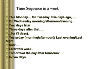 Time Sequence in a week

 This Monday… On Tuesday, five days ago, …
 On Wednesday morning/afternoon/evening…
 Two days later…
 Three days after that …,
…for (3 days).
 Yesterday (morning/afternoon)/ Last evening/Last
night
 Now …
 Later this week…
 Tomorrow/ the day after tomorrow
 In two days...
 
