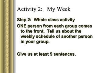 Activity 2: My Week
Step 2: Whole class activity
ONE person from each group comes
  to the front. Tell us about the
  weekly schedule of another person
  in your group.

Give us at least 5 sentences.
 