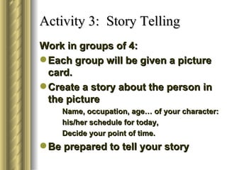Activity 3: Story Telling
Work in groups of 4:
 Each group will be given a picture
  card.
 Create a story about the person in
  the picture
    Name, occupation, age… of your character:
    his/her schedule for today,
    Decide your point of time.
 Be prepared to tell your story
 