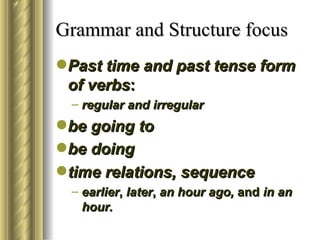 Grammar and Structure focus
Past time and past tense form
 of verbs:
  – regular and irregular
be going to
be doing
time relations, sequence
  – earlier, later, an hour ago, and in an
    hour.
 