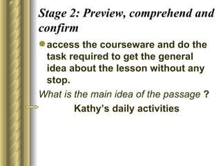 Stage 2: Preview, comprehend and
confirm
 access the courseware and do the
  task required to get the general
  idea about the lesson without any
  stop.
What is the main idea of the passage ?
        Kathy’s daily activities
 
