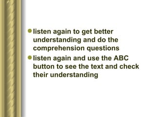  listen again to get better
  understanding and do the
  comprehension questions
 listen again and use the ABC
  button to see the text and check
  their understanding
 