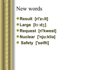 New words
 Result [ri'zʌ lt]
 Large [lɑ :dʒ ]
 Request [ri'kwest]
 Nuclear ['nju:kliə]
 Safety ['seifti]
 