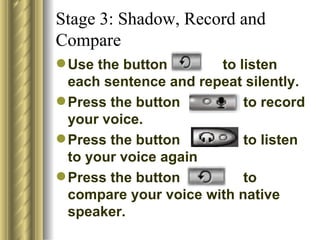 Stage 3: Shadow, Record and
Compare
 Use the button       to listen
  each sentence and repeat silently.
 Press the button         to record
  your voice.
 Press the button         to listen
  to your voice again
 Press the button         to
  compare your voice with native
  speaker.
 