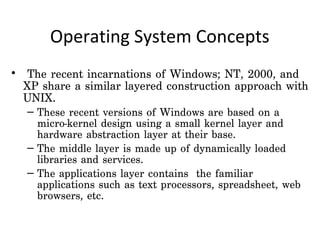 Operating System Concepts
•  The recent incarnations of Windows; NT, 2000, and
  XP share a similar layered construction approach with
  UNIX.
  – These recent versions of Windows are based on a
    micro-kernel design using a small kernel layer and
    hardware abstraction layer at their base.
  – The middle layer is made up of dynamically loaded
    libraries and services.
  – The applications layer contains the familiar
    applications such as text processors, spreadsheet, web
    browsers, etc.
 