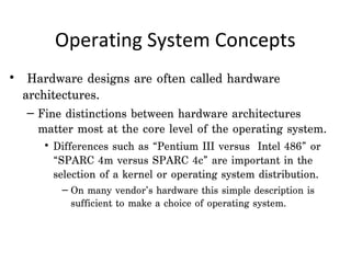 Operating System Concepts
•  Hardware designs are often called hardware
  architectures.
  – Fine distinctions between hardware architectures
    matter most at the core level of the operating system.
     • Differences such as “Pentium III versus Intel 486” or
       “SPARC 4m versus SPARC 4c” are important in the
       selection of a kernel or operating system distribution.
        – On many vendor’s hardware this simple description is
          sufficient to make a choice of operating system.
 