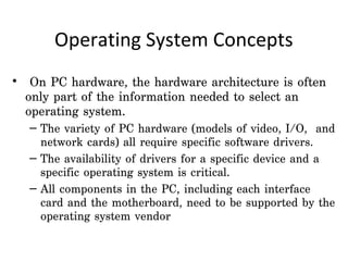 Operating System Concepts
•  On PC hardware, the hardware architecture is often
  only part of the information needed to select an
  operating system.
  – The variety of PC hardware (models of video, I/O, and
    network cards) all require specific software drivers.
  – The availability of drivers for a specific device and a
    specific operating system is critical.
  – All components in the PC, including each interface
    card and the motherboard, need to be supported by the
    operating system vendor  
 