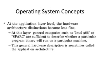 Operating System Concepts
• At the application layer level, the hardware
  architecture distinctions become less fine.
   – At this layer general categories such as "Intel x86" or
     "SPARC" are sufficient to describe whether a particular
     program binary will run on a particular machine.
   – This general hardware description is sometimes called
     the application architecture.
 