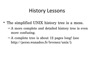 History Lessons

• The simplified UNIX history tree is a mess.
  – A more complete and detailed history tree is even
    more confusing.
  – A complete tree is about 12 pages long! (see
    http://perso.wanadoo.fr/levenez/unix/).
 