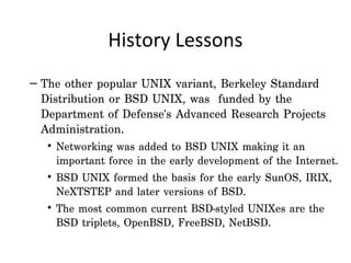 History Lessons
– The other popular UNIX variant, Berkeley Standard
  Distribution or BSD UNIX, was funded by the
  Department of Defense's Advanced Research Projects
  Administration.
   • Networking was added to BSD UNIX making it an
     important force in the early development of the Internet.
   • BSD UNIX formed the basis for the early SunOS, IRIX,
     NeXTSTEP and later versions of BSD.
   • The most common current BSD-styled UNIXes are the
     BSD triplets, OpenBSD, FreeBSD, NetBSD.
 