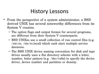 History Lessons
• From the perspective of a system administrator, a BSD
  derived UNIX has several noteworthy differences from its
  System V cousins.
   – The option flags and output format for several programs,
     are different from their System V counterparts.
   – BSD UNIXes use a small collection of run control files (e.g.
     /etc/rc, /etc/rc.local) which each start multiple service
     daemons.
   – The BSD UNIX device naming convention for disk and tape
     drives usually uses a flat directory scheme with a letter,
     number, letter pattern (e.g. /dev/rz0a) to specify the device
     driver, device number and partition or density.
 