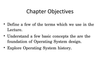 Chapter Objectives

• Define a few of the terms which we use in the
  Lecture.
• Understand a few basic concepts the are the
  foundation of Operating System design.
• Explore Operating System history.
 