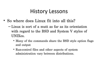 History Lessons
• So where does Linux fit into all this?  
  – Linux is sort of a mutt as far as its orientation
    with regard to the BSD and System V styles of
    UNIXes.
     • Many of the commands share the BSD style option flags
       and output
     • Run-control files and other aspects of system
       administration vary between distributions.
 