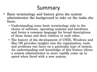 Summary
• Basic terminology and history gives the system
  administrator the background to take on the tasks she
  faces.
  – Understanding some basic terminology aids in the
    choice of software, operating systems and hardware
    and forms a common language for broad descriptions
    of these items and their relation to each other.
  – The history of the development of UNIX, Windows and
    Mac OS provides insights into the organization, tools
    and problems one faces on a particular type of system.
    An understanding and knowledge of this history allows
    a system administrator to more rapidly come up to
    speed when faced with a new system.
 