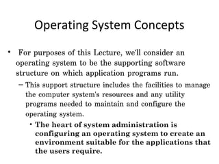 Operating System Concepts
•  For purposes of this Lecture, we'll consider an
  operating system to be the supporting software
  structure on which application programs run.
   – This support structure includes the facilities to manage
     the computer system's resources and any utility
     programs needed to maintain and configure the
     operating system.
      • The heart of system administration is
        configuring an operating system to create an
        environment suitable for the applications that
        the users require.
 