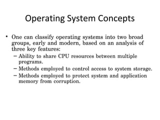 Operating System Concepts
• One can classify operating systems into two broad
  groups, early and modern, based on an analysis of
  three key features:
  – Ability to share CPU resources between multiple
    programs.
  – Methods employed to control access to system storage.
  – Methods employed to protect system and application
    memory from corruption.
 
