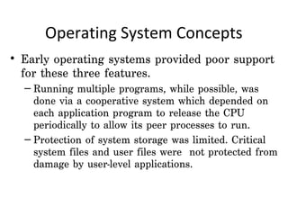Operating System Concepts
• Early operating systems provided poor support
  for these three features.
  – Running multiple programs, while possible, was
    done via a cooperative system which depended on
    each application program to release the CPU
    periodically to allow its peer processes to run.
  – Protection of system storage was limited. Critical
    system files and user files were not protected from
    damage by user-level applications.
 