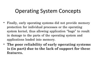 Operating System Concepts
• Finally, early operating systems did not provide memory
  protection for individual processes or the operating
  system kernel, thus allowing application “bugs” to result
  in damage to the parts of the operating system and
  applications loaded into memory.
• The poor reliability of early operating systems
  is (in part) due to the lack of support for these
  features.
 