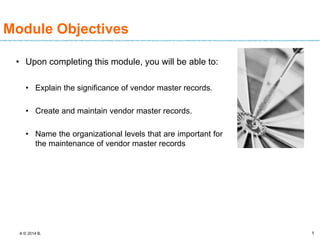 A © 2014 B. 1
1
Module Objectives
• Upon completing this module, you will be able to:
• Explain the significance of vendor master records.
• Create and maintain vendor master records.
• Name the organizational levels that are important for
the maintenance of vendor master records
 