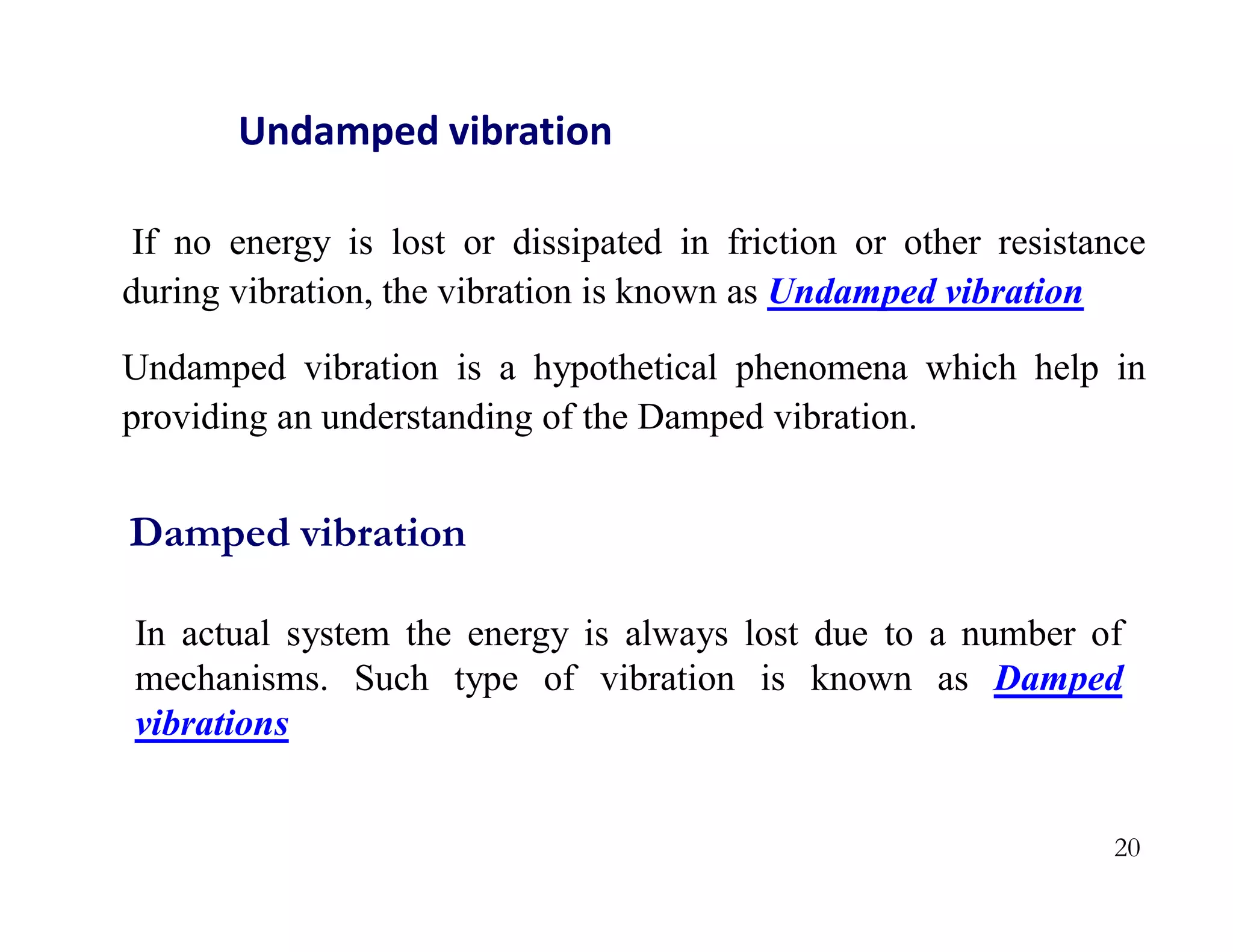 20
Undamped vibration
If no energy is lost or dissipated in friction or other resistance
during vibration, the vibration is known as Undamped vibration
Undamped vibration is a hypothetical phenomena which help in
providing an understanding of the Damped vibration.
In actual system the energy is always lost due to a number of
mechanisms. Such type of vibration is known as Damped
vibrations
Damped vibration
 