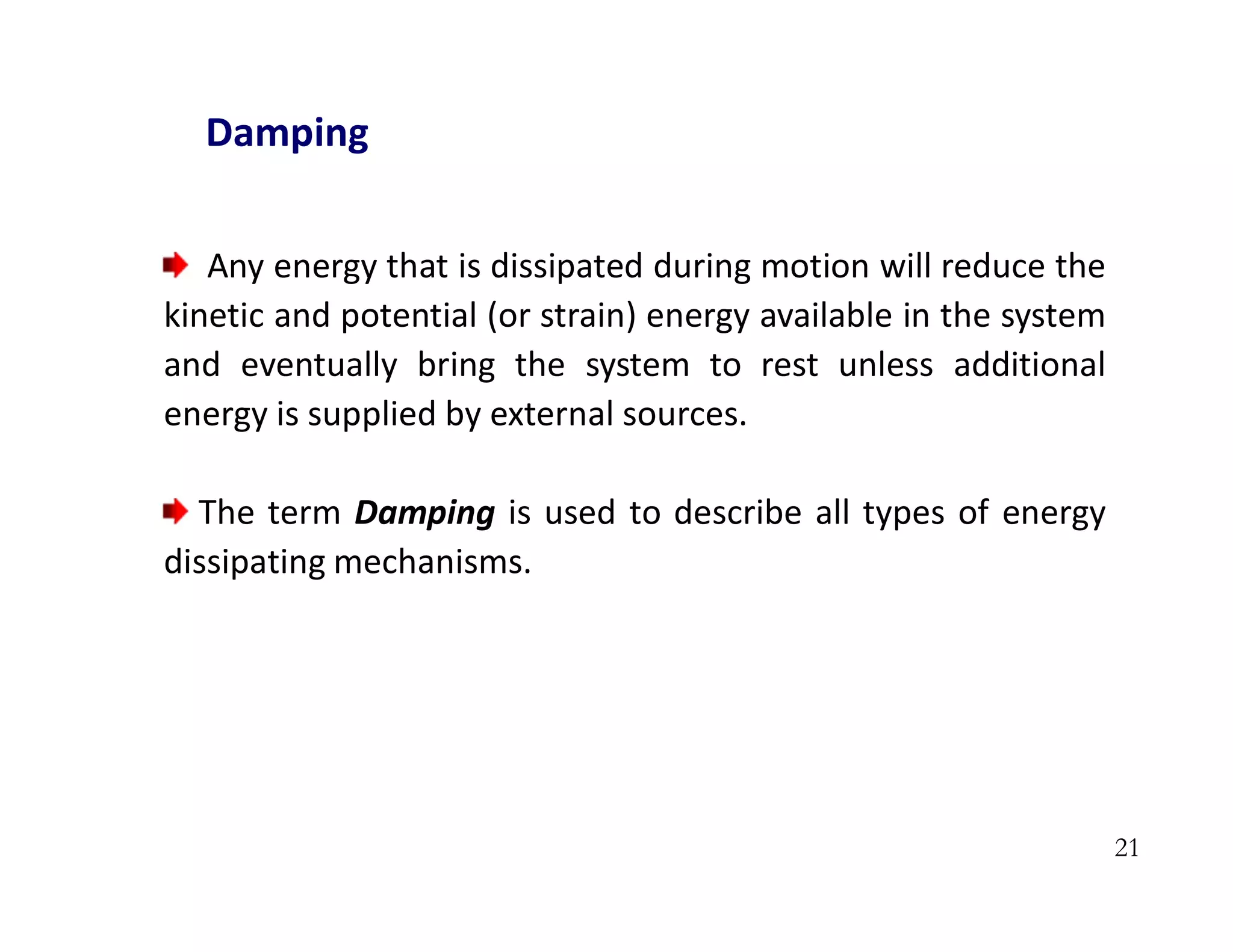 21
Damping
Any energy that is dissipated during motion will reduce the
kinetic and potential (or strain) energy available in the system
and eventually bring the system to rest unless additional
energy is supplied by external sources.
The term Damping is used to describe all types of energy
dissipating mechanisms.
 