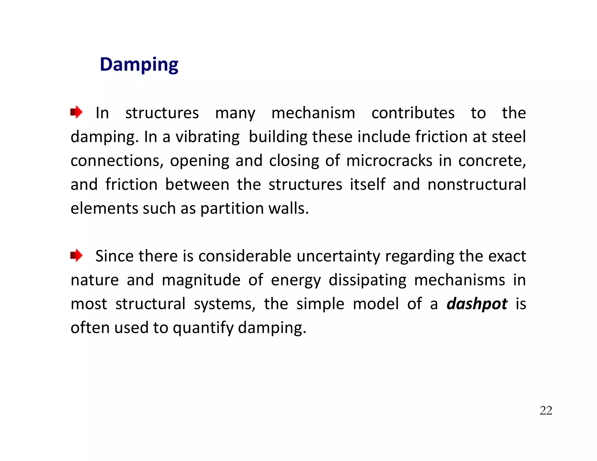 22
Damping
In structures many mechanism contributes to the
damping. In a vibrating building these include friction at steel
connections, opening and closing of microcracks in concrete,
and friction between the structures itself and nonstructural
elements such as partition walls.
Since there is considerable uncertainty regarding the exact
nature and magnitude of energy dissipating mechanisms in
most structural systems, the simple model of a dashpot is
often used to quantify damping.
 