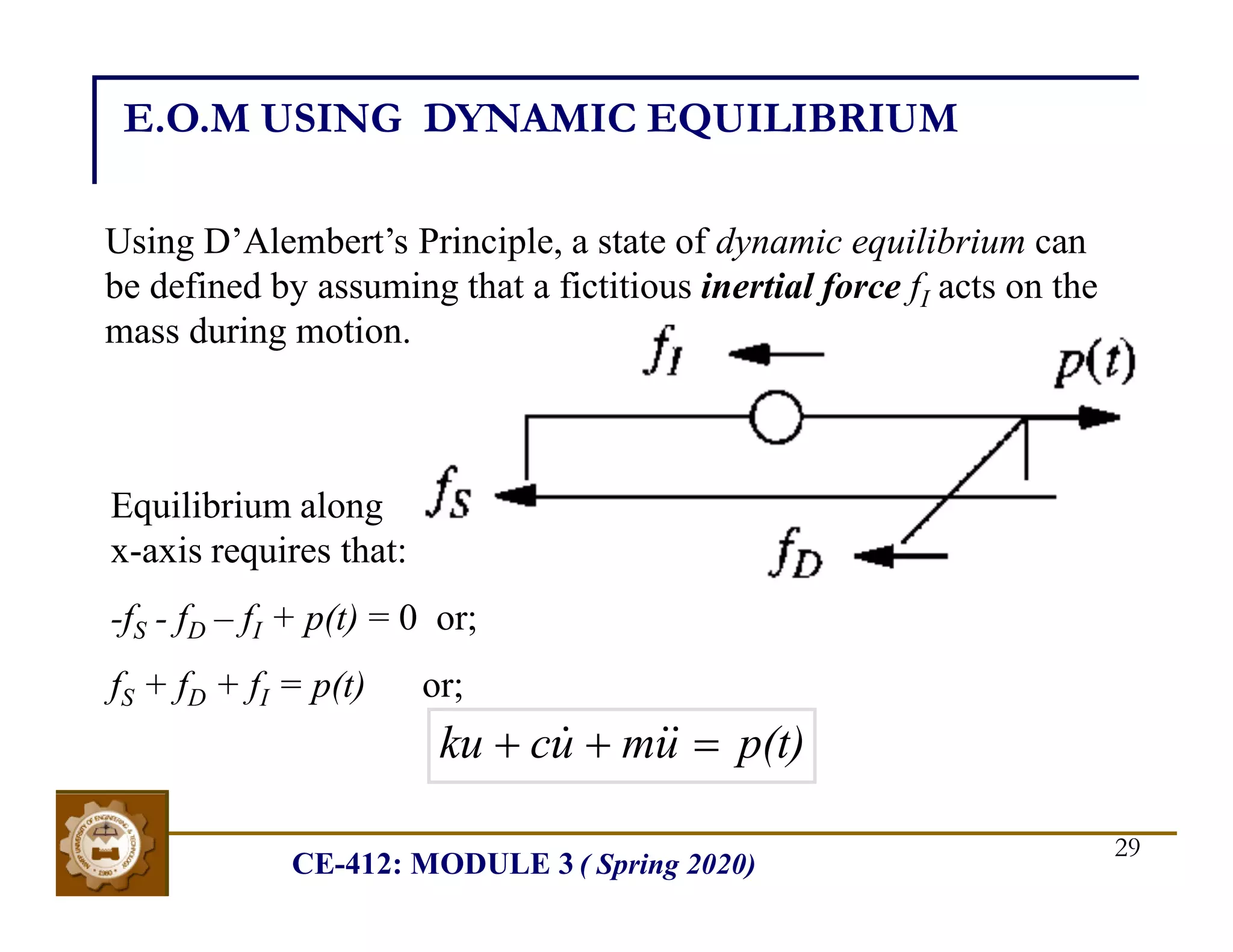 CE-412: MODULE 3 ( Spring 2020)
29
E.O.M USING DYNAMIC EQUILIBRIUM
Using D’Alembert’s Principle, a state of dynamic equilibrium can
be defined by assuming that a fictitious inertial force fI acts on the
mass during motion.
Equilibrium along
x-axis requires that:
-fS - fD – fI + p(t) = 0 or;
fS + fD + fI = p(t) or;
p(t)
u
m
u
c
ku 

 


 