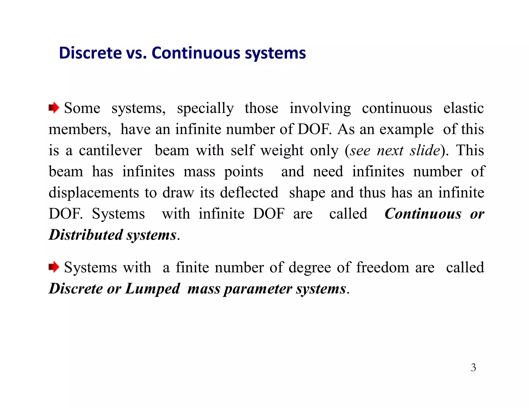 Discrete vs. Continuous systems
Some systems, specially those involving continuous elastic
members, have an infinite number of DOF. As an example of this
is a cantilever beam with self weight only (see next slide). This
beam has infinites mass points and need infinites number of
displacements to draw its deflected shape and thus has an infinite
DOF. Systems with infinite DOF are called Continuous or
Distributed systems.
Systems with a finite number of degree of freedom are called
Discrete or Lumped mass parameter systems.
3
 
