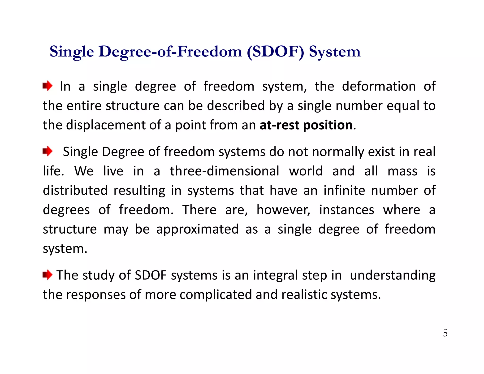 5
In a single degree of freedom system, the deformation of
the entire structure can be described by a single number equal to
the displacement of a point from an at-rest position.
Single Degree of freedom systems do not normally exist in real
life. We live in a three-dimensional world and all mass is
distributed resulting in systems that have an infinite number of
degrees of freedom. There are, however, instances where a
structure may be approximated as a single degree of freedom
system.
The study of SDOF systems is an integral step in understanding
the responses of more complicated and realistic systems.
Single Degree-of-Freedom (SDOF) System
 