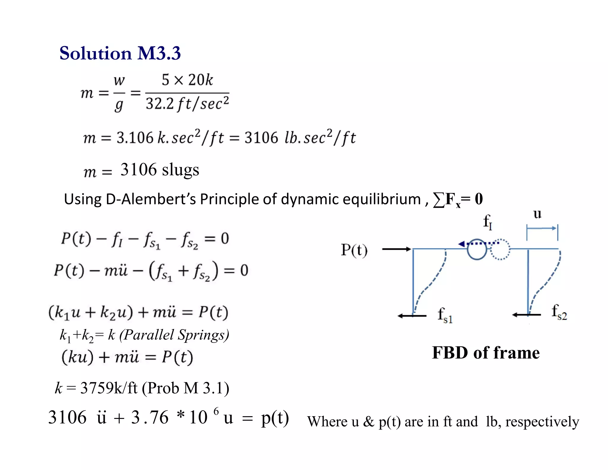 Using D-Alembert’s Principle of dynamic equilibrium , ∑Fx= 0
p(t)
u
10
*
76
.
3
u
3106 6




k = 3759k/ft (Prob M 3.1)
Solution M3.3
Where u & p(t) are in ft and lb, respectively
3106 slugs
FBD of frame
k1+k2= k (Parallel Springs)
 