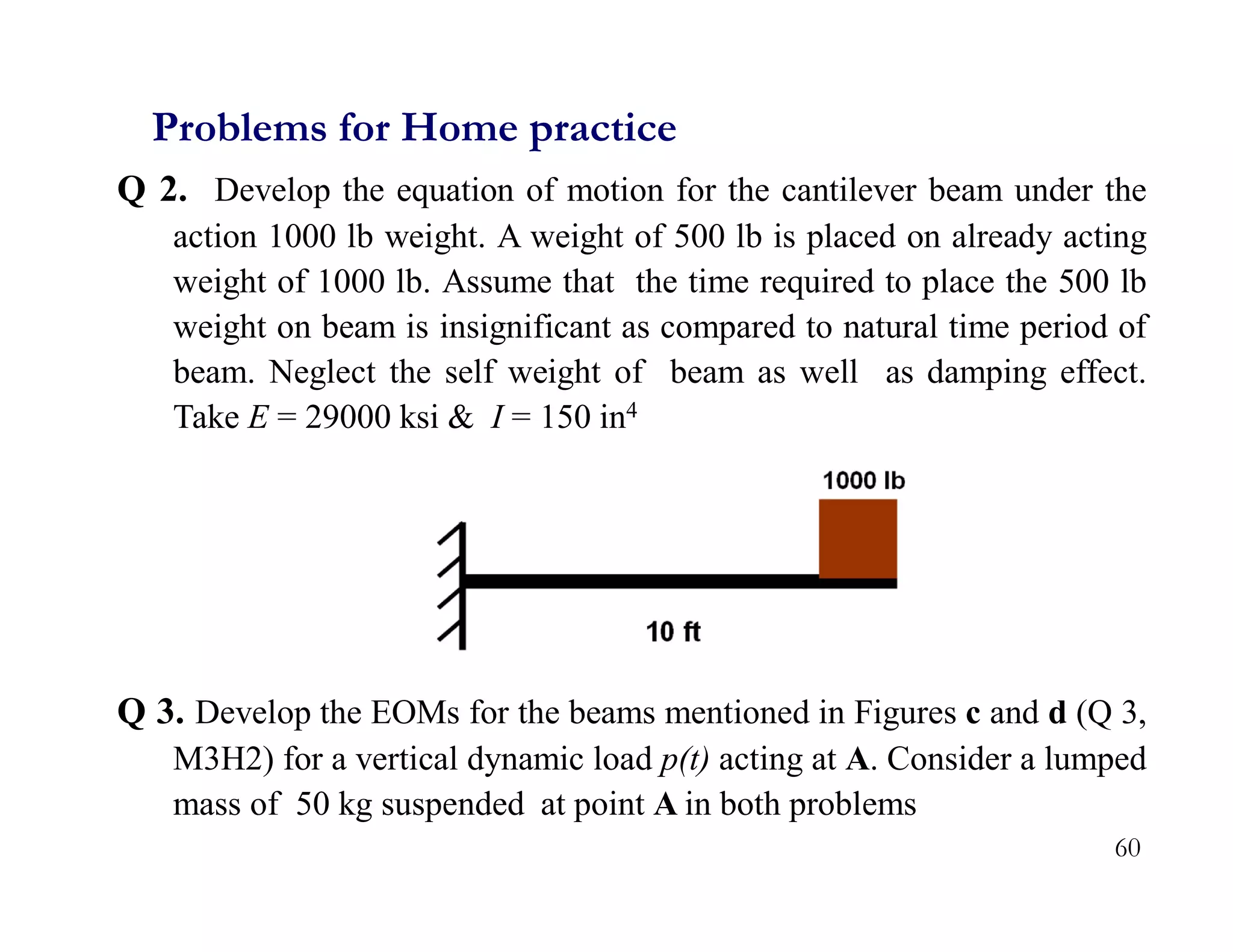 60
Q 2. Develop the equation of motion for the cantilever beam under the
action 1000 lb weight. A weight of 500 lb is placed on already acting
weight of 1000 lb. Assume that the time required to place the 500 lb
weight on beam is insignificant as compared to natural time period of
beam. Neglect the self weight of beam as well as damping effect.
Take E = 29000 ksi & I = 150 in4
Q 3. Develop the EOMs for the beams mentioned in Figures c and d (Q 3,
M3H2) for a vertical dynamic load p(t) acting at A. Consider a lumped
mass of 50 kg suspended at point A in both problems
Problems for Home practice
 