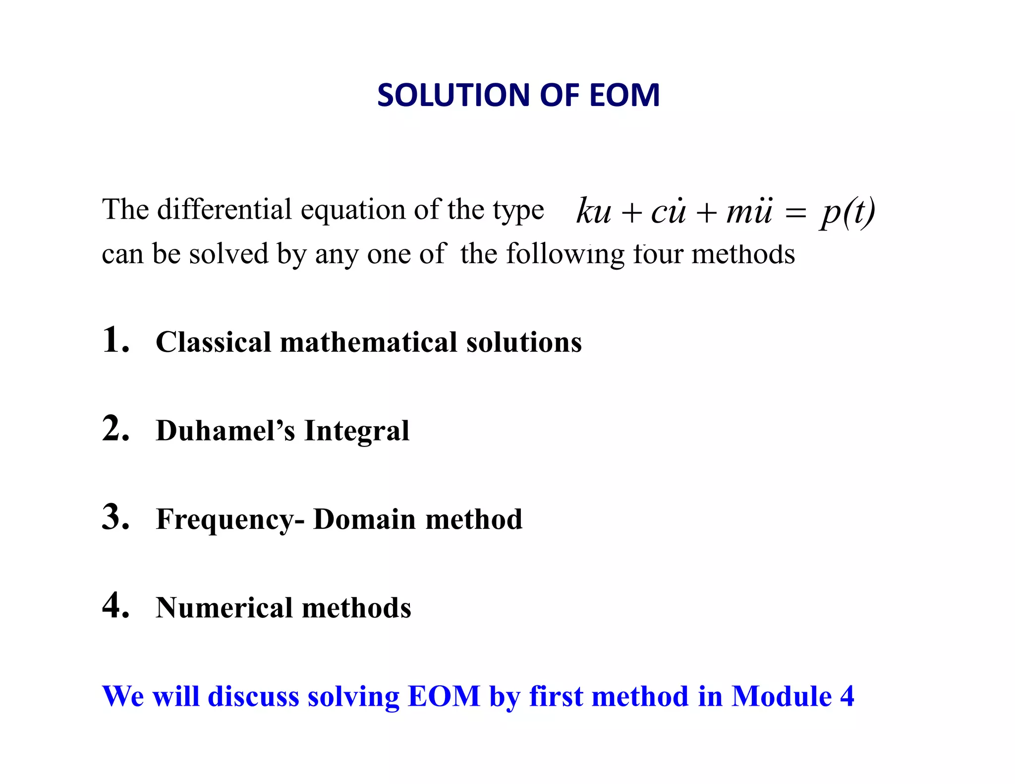 SOLUTION OF EOM
The differential equation of the type
can be solved by any one of the following four methods
1. Classical mathematical solutions
2. Duhamel’s Integral
3. Frequency- Domain method
4. Numerical methods
We will discuss solving EOM by first method in Module 4
p(t)
u
m
u
c
ku 

 


 
